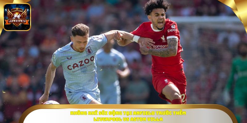 Không khí sôi động tại Anfield trước thềm Liverpool vs Aston Villa