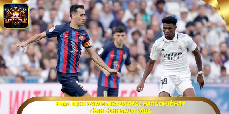 Nhận định Barcelona vs Real Madrid về mặt tình hình sau 8 vòng