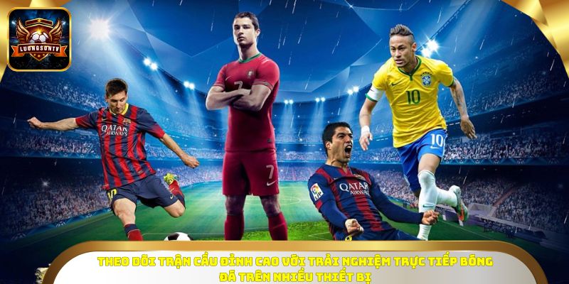 Theo dõi trận cầu đỉnh cao với trải nghiệm trực tiếp bóng đá trên nhiều thiết bị