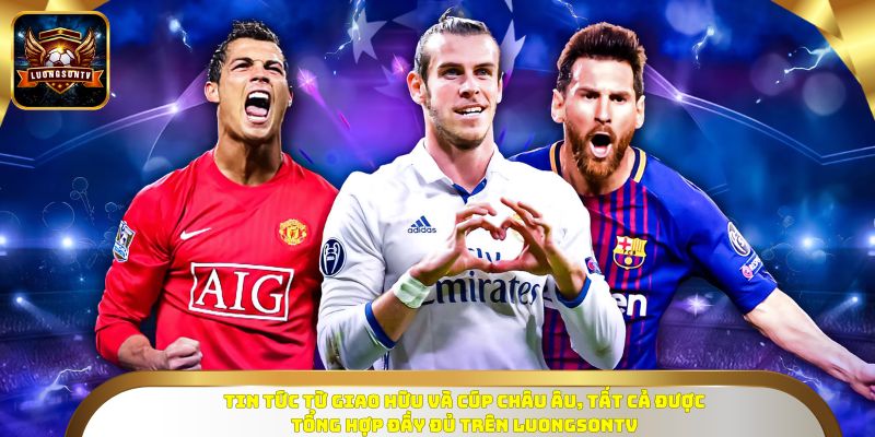 Tin tức từ giao hữu và cúp châu Âu, tất cả được tổng hợp đầy đủ trên Luongsontv